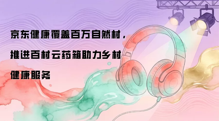 京东健康覆盖百万自然村,推进百村云药箱助力乡村健康服务