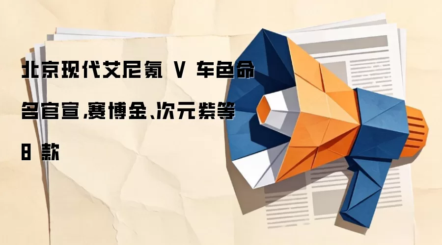 北京现代艾尼氪 V 车色命名官宣，赛博金、次元紫等 8 款