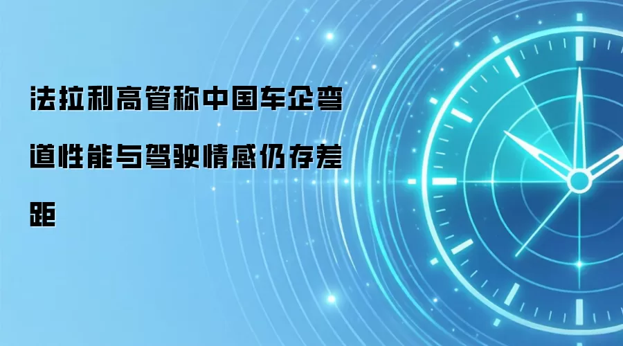 法拉利高管称中国车企弯道性能与驾驶情感仍存差距