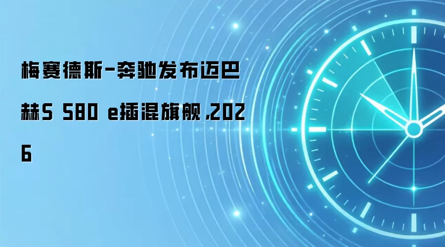 梅赛德斯-奔驰发布迈巴赫S 580 e插混旗舰,2026