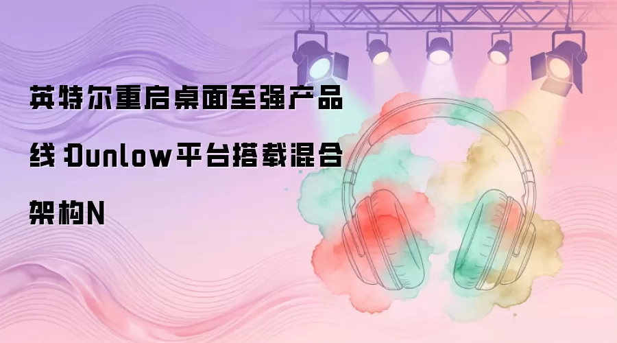英特尔重启桌面至强产品线：Dunlow平台搭载混合架构N