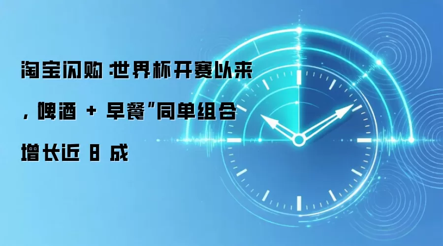 淘宝闪购：世界杯开赛以来，“啤酒 + 早餐”同单组合增长近 8 成