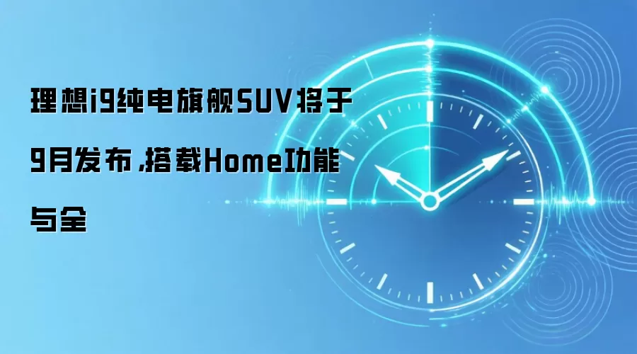 理想i9纯电旗舰SUV将于9月发布，搭载Home功能与全