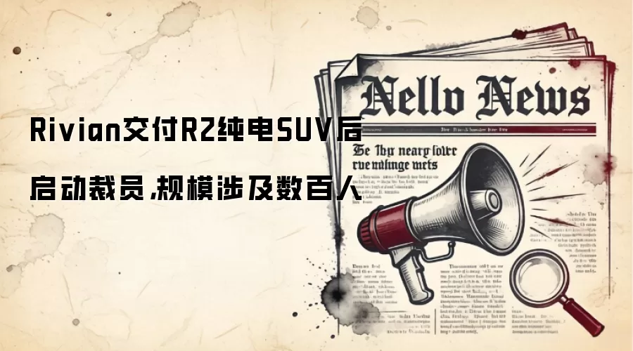 Rivian交付R2纯电SUV后启动裁员，规模涉及数百人