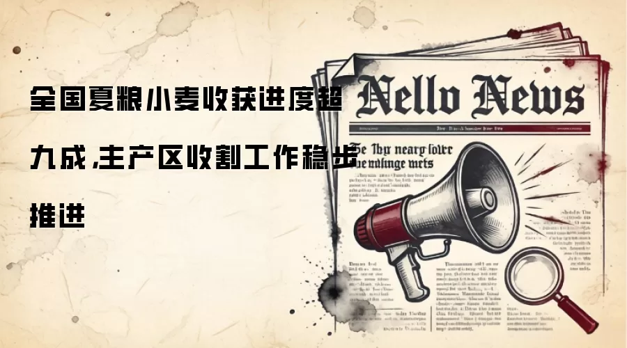 全国夏粮小麦收获进度超九成，主产区收割工作稳步推进