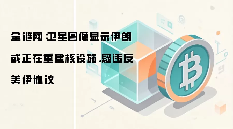 全链网：卫星图像显示伊朗或正在重建核设施，疑违反美伊协议