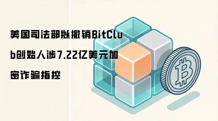 美国司法部拟撤销BitClub创始人涉7.22亿美元加密反诈指控