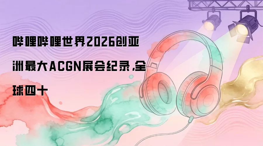 哔哩哔哩世界2026创亚洲最大ACGN展会纪录，全球四十