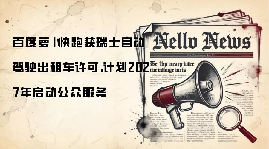 百度萝卜快跑获瑞士自动驾驶出租车许可，计划2027年启动公众服务