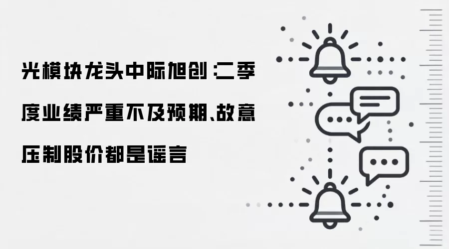 光模块龙头中际旭创:二季度业绩严重不及预期、故意压制股价都是谣言