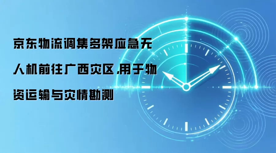 京东物流调集多架应急无人机前往广西灾区，用于物资运输与灾情勘测