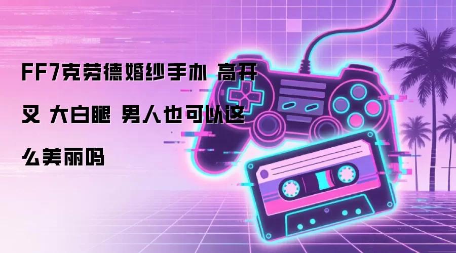 FF7克劳德婚纱手办 高开叉 大白腿 男人也可以这么美丽吗