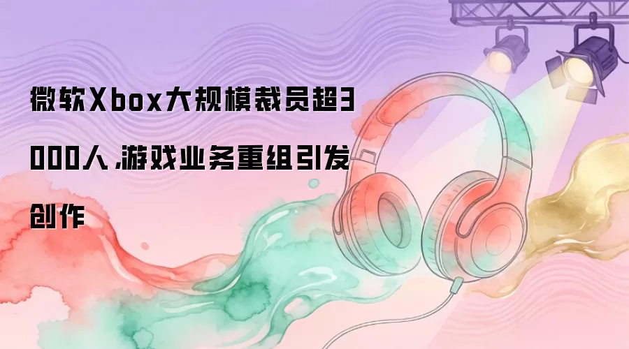 微软Xbox大规模裁员超3000人，游戏业务重组引发创作