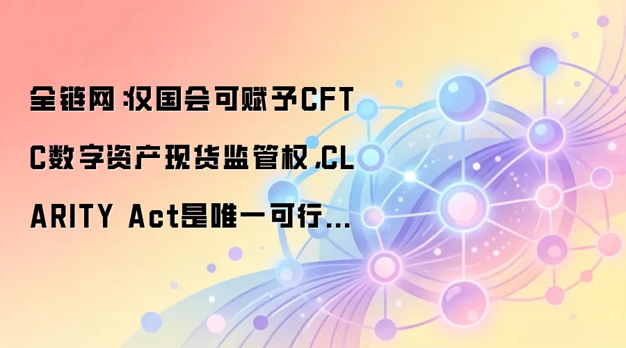全链网:仅国会可赋予CFTC数字资产现货监管权,CLARITY Act是唯一可行路径