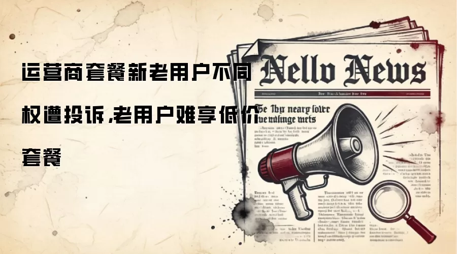运营商套餐新老用户不同权遭投诉,老用户难享低价套餐