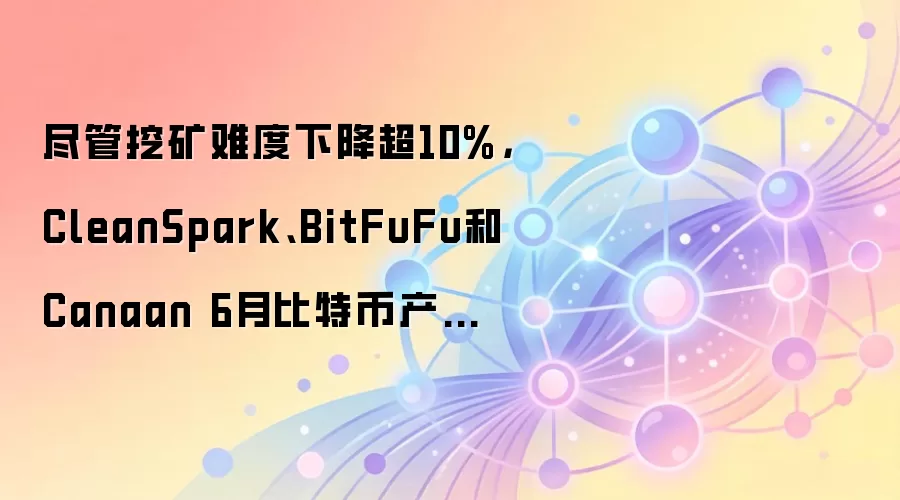 尽管挖矿难度下降超10%，CleanSpark、BitFuFu和Canaan 6月比特币产量仍环比下滑