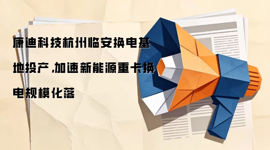 康迪科技杭州临安换电基地投产,加速新能源重卡换电规模化落