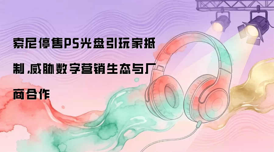 索尼停售PS光盘引玩家抵制，威胁数字营销生态与厂商合作