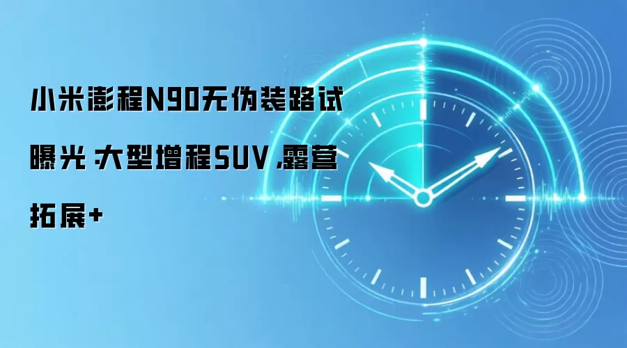 小米澎程N90无伪装路试曝光:大型增程SUV,露营拓展+