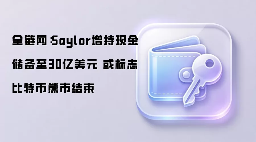 全链网：Saylor增持现金储备至30亿美元 或标志比特币熊市结束