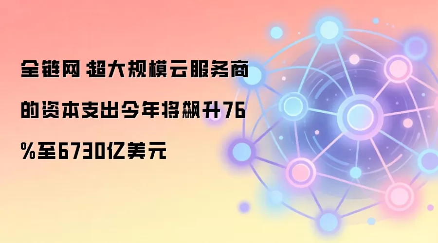 全链网：超大规模云服务商的资本支出今年将飙升76%至6730亿美元