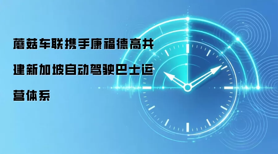 蘑菇车联携手康福德高共建新加坡自动驾驶巴士运营体系