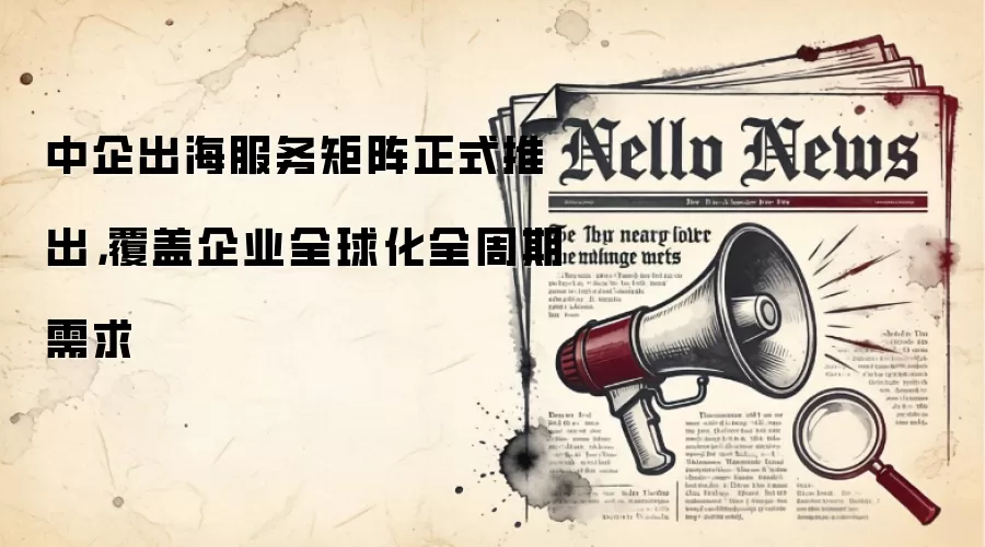 中企出海服务矩阵正式推出,覆盖企业全球化全周期需求