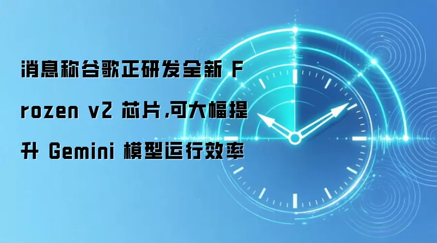 消息称谷歌正研发全新 Frozen v2 芯片,可大幅提升 Gemini 模型运行效率