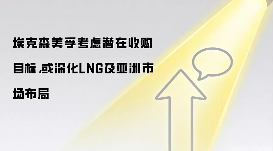 埃克森美孚考虑潜在收购目标,或深化LNG及亚洲市场布局