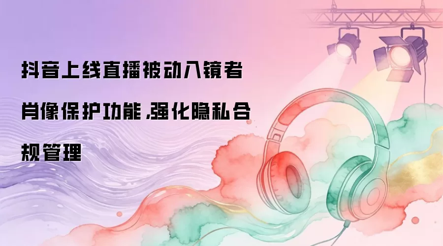 抖音上线直播被动入镜者肖像保护功能,强化隐私合规管理