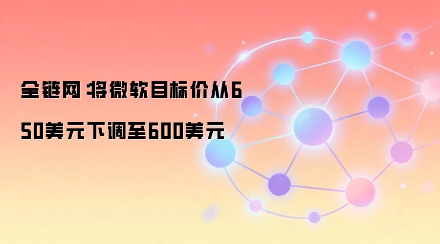 全链网：将微软目标价从650美元下调至600美元