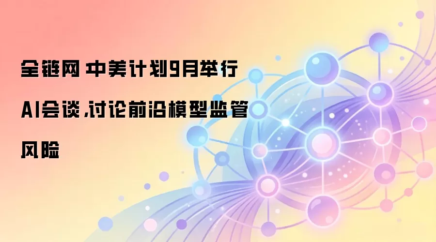 全链网：中美计划9月举行AI会谈，讨论前沿模型监管风险