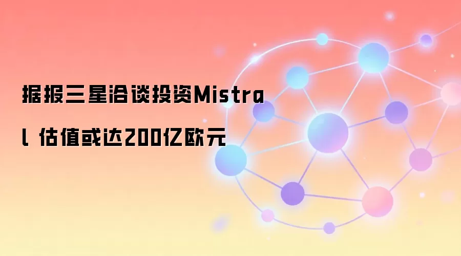 据报三星洽谈投资Mistral 估值或达200亿欧元