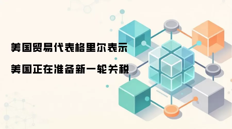 美国贸易代表格里尔表示美国正在准备新一轮关税