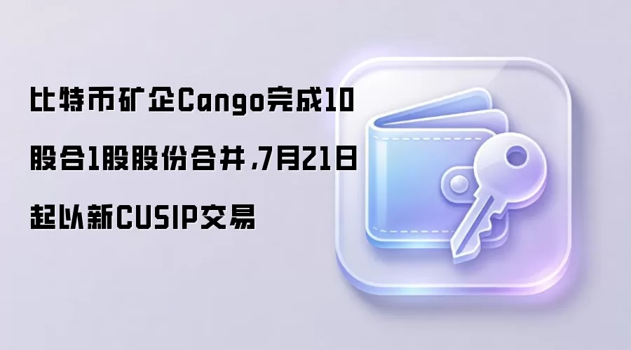 比特币矿企Cango完成10股合1股股份合并，7月21日起以新CUSIP交易
