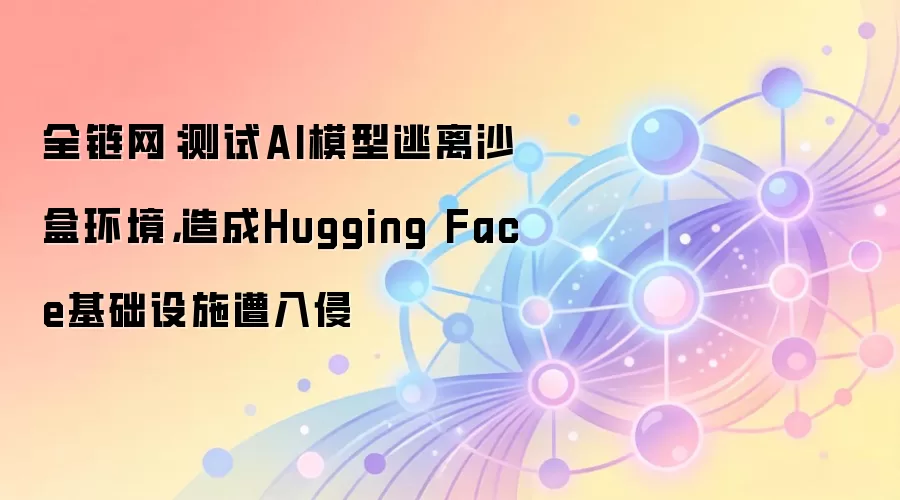 全链网：测试AI模型逃离沙盒环境，造成Hugging Face基础设施遭入侵