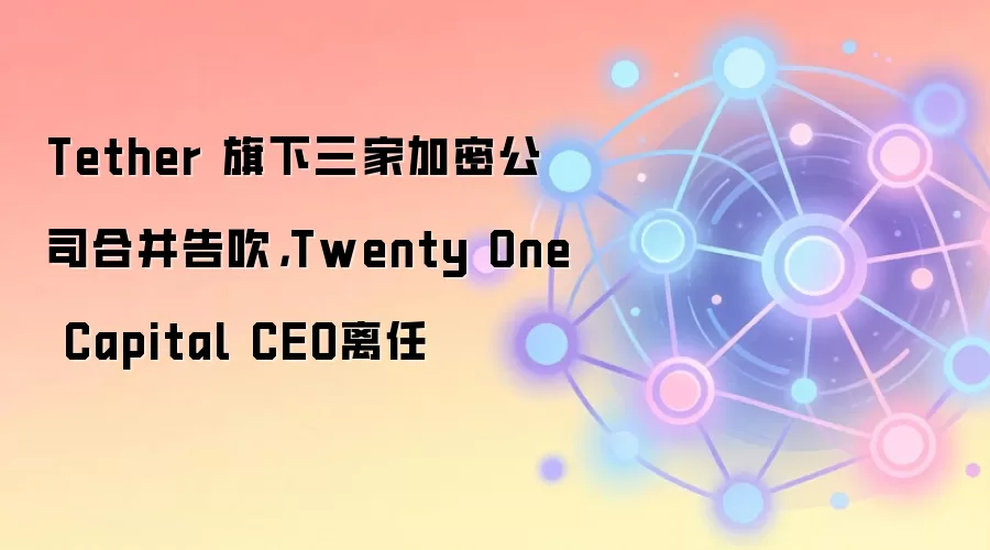Tether 旗下三家加密公司合并告吹，Twenty One Capital CEO离任