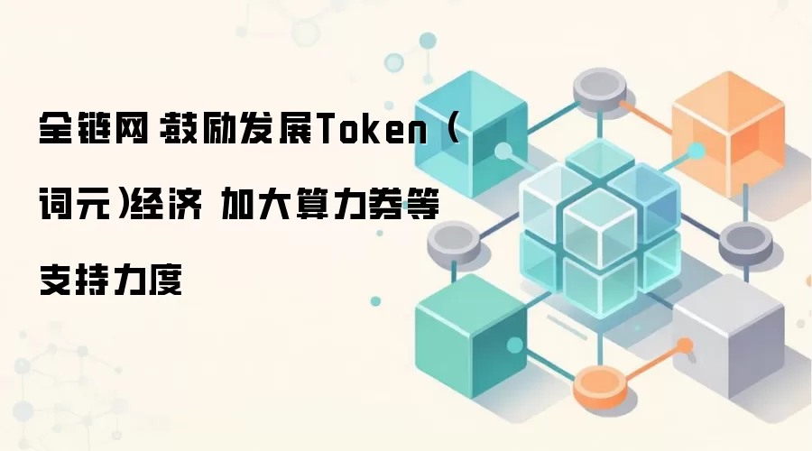 全链网：鼓励发展Token（词元）经济 加大算力券等支持力度