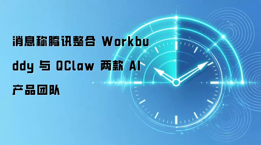 消息称腾讯整合 Workbuddy 与 QClaw 两款 AI 产品团队