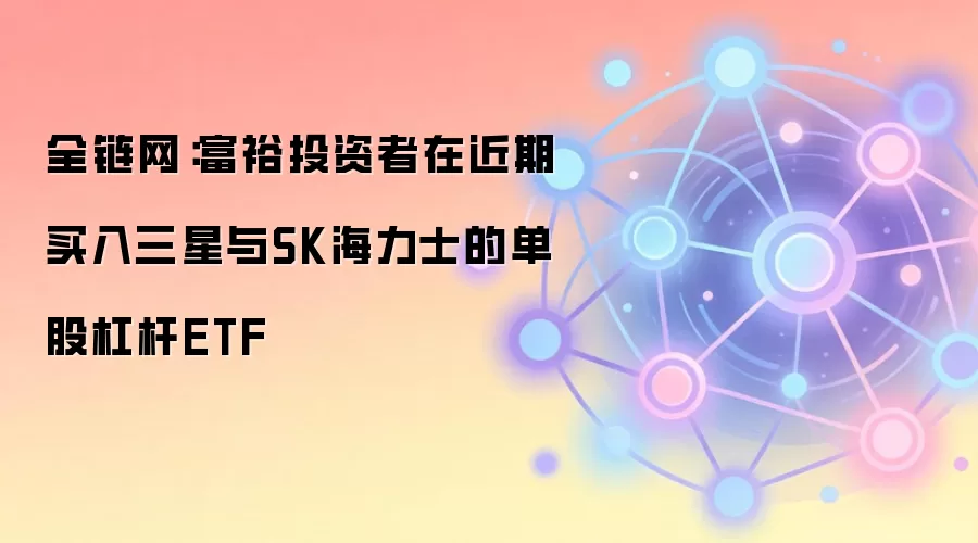 全链网：富裕投资者在近期买入三星与SK海力士的单股杠杆ETF