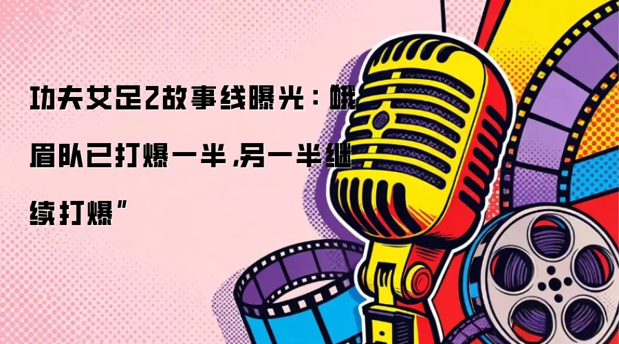 功夫女足2故事线曝光：“峨眉队已打爆一半，另一半继续打爆”