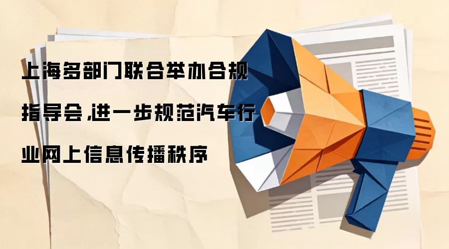 上海多部门联合举办合规指导会，进一步规范汽车行业网上信息传播秩序