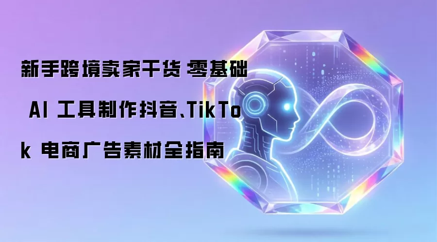 新手跨境卖家干货：零基础 AI 工具制作抖音、TikTok 电商广告素材全指南