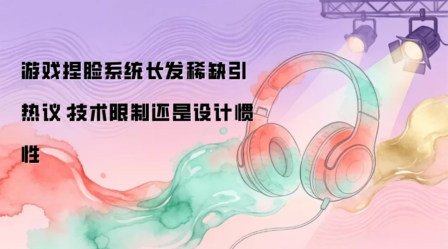 游戏捏脸系统长发稀缺引热议：技术限制还是设计惯性