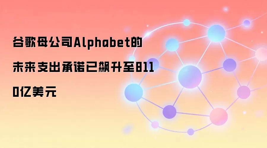 谷歌母公司Alphabet的未来支出承诺已飙升至8110亿美元