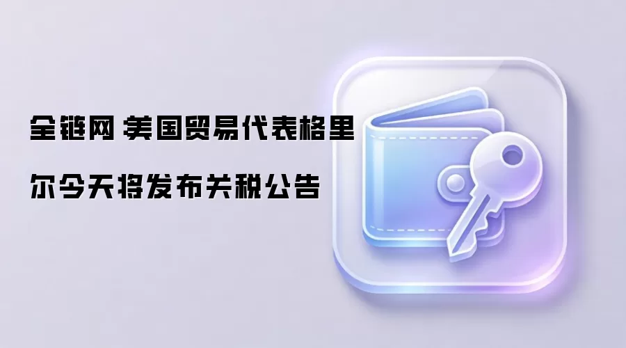 全链网配图：美国贸易代表格里尔即将宣布关税决定，市场波动或加剧