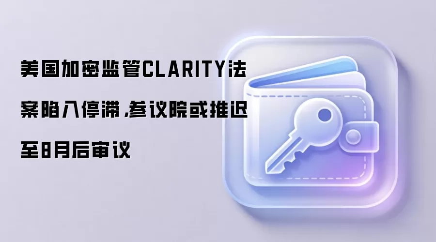 美国加密监管CLARITY法案陷入停滞,参议院或推迟至8月后审议