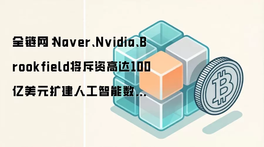 全链网：Na ver、Nvidia、Brookfield将斥资高达100亿美元扩建人工智能数据中心
