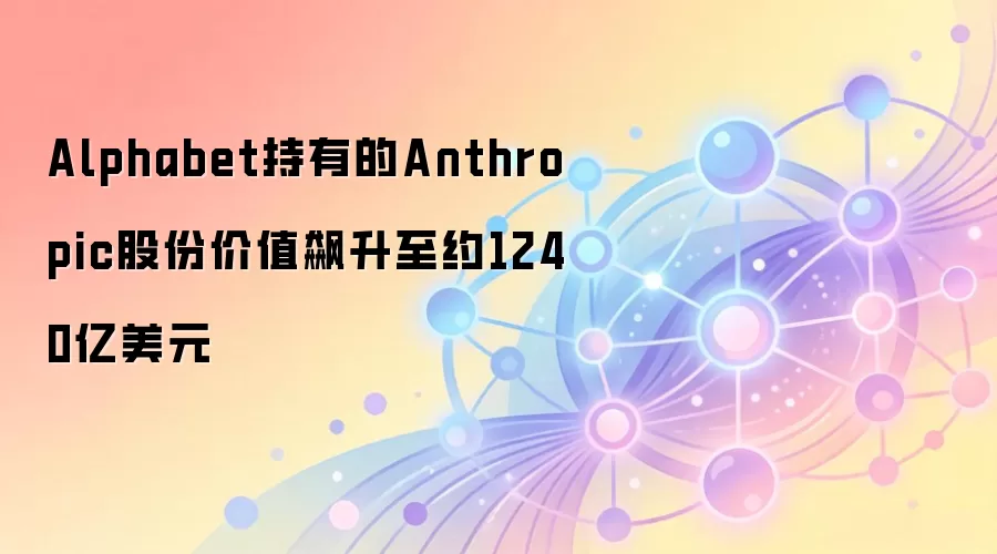 Alphabet持有的Anthropic股份价值飙升至约1240亿美元
