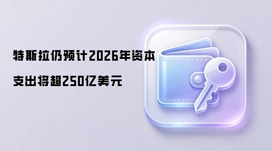 特斯拉仍预计2026年资本支出将超250亿美元